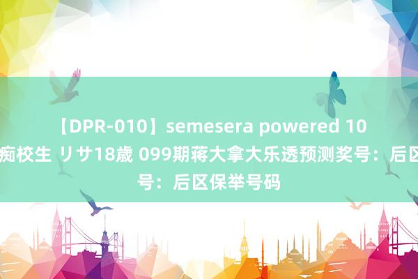 【DPR-010】semesera powered 10 ギャル女痴校生 リサ18歳 099期蒋大拿大乐透预测奖号：后区保举号码