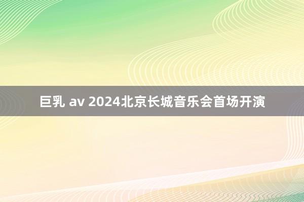 巨乳 av 2024北京长城音乐会首场开演