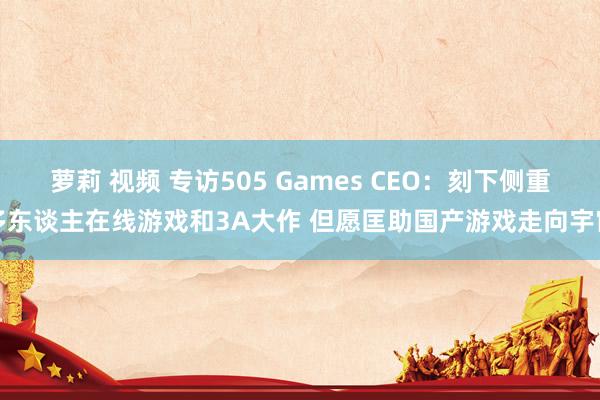 萝莉 视频 专访505 Games CEO：刻下侧重多东谈主在线游戏和3A大作 但愿匡助国产游戏走向宇宙