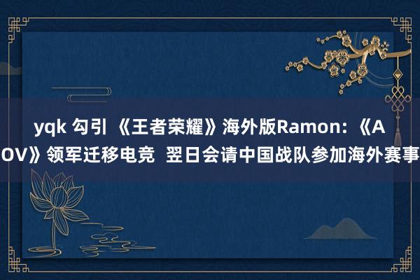 yqk 勾引 《王者荣耀》海外版Ramon: 《AOV》领军迁移电竞  翌日会请中国战队参加海外赛事