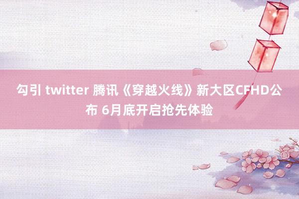 勾引 twitter 腾讯《穿越火线》新大区CFHD公布 6月底开启抢先体验