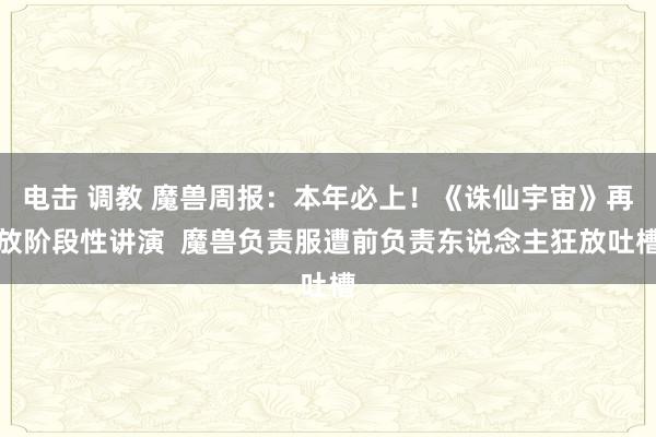 电击 调教 魔兽周报：本年必上！《诛仙宇宙》再放阶段性讲演  魔兽负责服遭前负责东说念主狂放吐槽