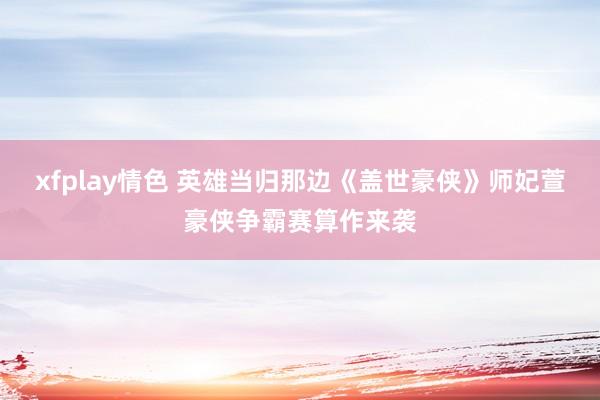 xfplay情色 英雄当归那边《盖世豪侠》师妃萱豪侠争霸赛算作来袭