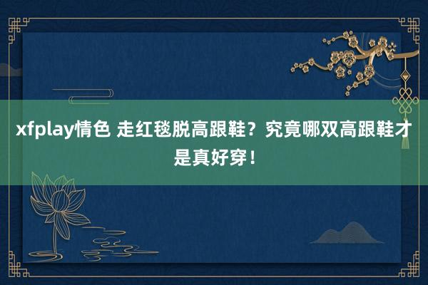 xfplay情色 走红毯脱高跟鞋？究竟哪双高跟鞋才是真好穿！