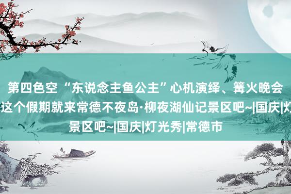 第四色空 “东说念主鱼公主”心机演绎、篝火晚会闹“双节”，这个假期就来常德不夜岛·柳夜湖仙记景区吧~|国庆|灯光秀|常德市