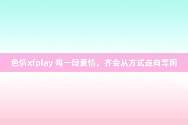 色情xfplay 每一段爱情，齐会从方式走向等闲