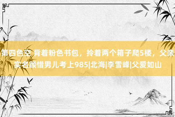 第四色空 背着粉色书包，拎着两个箱子爬5楼，父亲实名顾惜男儿考上985|北海|李雪峰|父爱如山