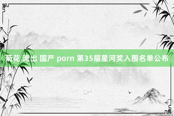 菊花 流出 国产 porn 第35届星河奖入围名单公布