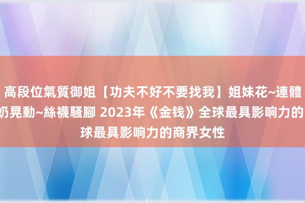 高段位氣質御姐【功夫不好不要找我】姐妹花~連體絲襪~大奶晃動~絲襪騷腳 2023年《金钱》全球最具影响力的商界女性