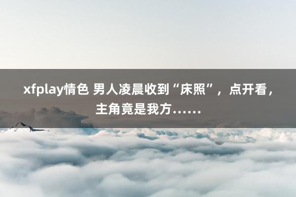 xfplay情色 男人凌晨收到“床照”，点开看，主角竟是我方……